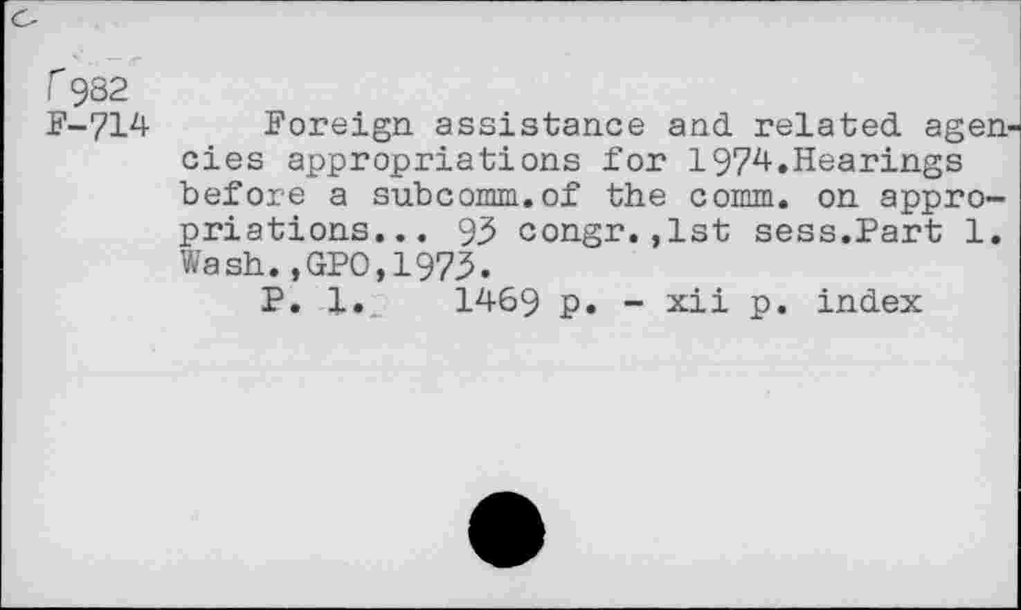 ﻿r 982 F-714
Foreign assistance and related agen cies appropriations for 1974.Hearings before a subcomm.of the comm, on appropriations... 93 congr.,1st sess.Part 1. Wash.,GPO,1973.
P. l.„	1469 p. - xii p. index